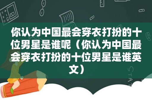 你认为中国最会穿衣打扮的十位男星是谁呢（你认为中国最会穿衣打扮的十位男星是谁英文）