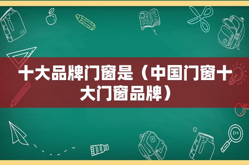 十大品牌门窗是（中国门窗十大门窗品牌）