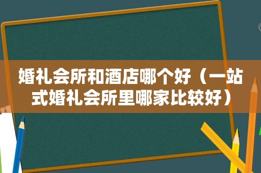 婚礼会所和酒店哪个好（一站式婚礼会所里哪家比较好）