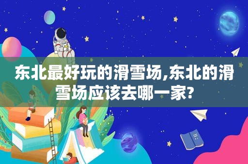 东北最好玩的滑雪场,东北的滑雪场应该去哪一家?