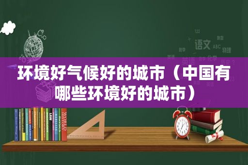 环境好气候好的城市（中国有哪些环境好的城市）  第1张