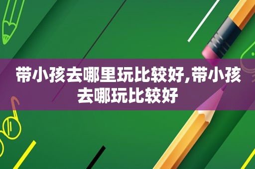 带小孩去哪里玩比较好,带小孩去哪玩比较好