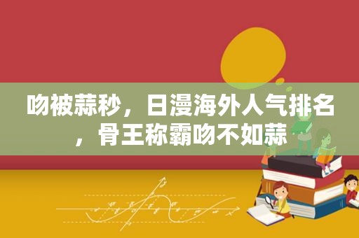 吻被蒜秒，日漫海外人气排名，骨王称霸吻不如蒜