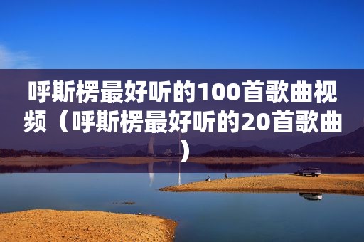 呼斯楞最好听的100首歌曲视频（呼斯楞最好听的20首歌曲）