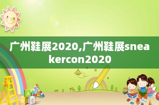 广州鞋展2020,广州鞋展sneakercon2020