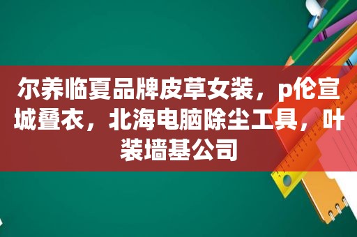 尔养临夏品牌皮草女装，p伦宣城叠衣，北海电脑除尘工具，叶装墙基公司