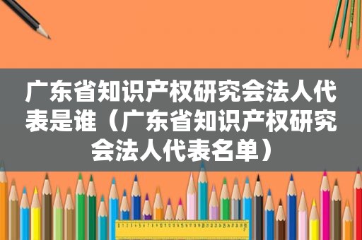 广东省知识产权研究会法人代表是谁（广东省知识产权研究会法人代表名单）