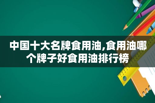 中国十大名牌食用油,食用油哪个牌子好食用油排行榜