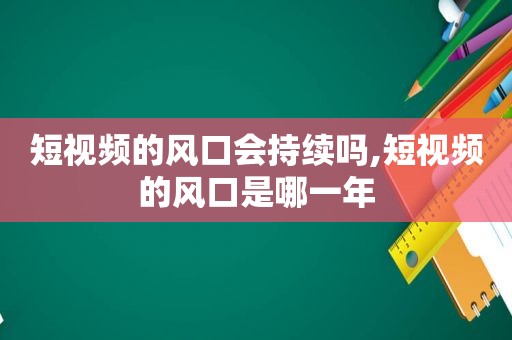 短视频的风口会持续吗,短视频的风口是哪一年