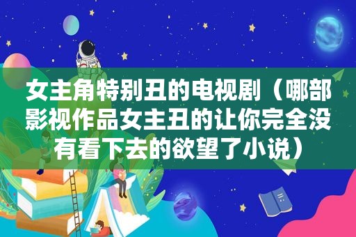 女主角特别丑的电视剧（哪部影视作品女主丑的让你完全没有看下去的欲望了小说）