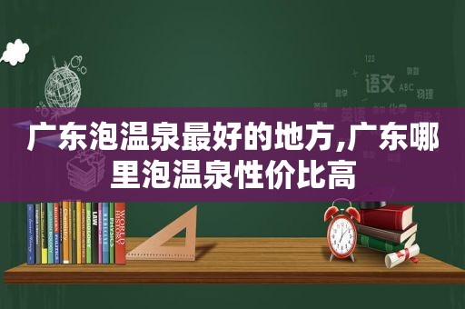 广东泡温泉最好的地方,广东哪里泡温泉性价比高