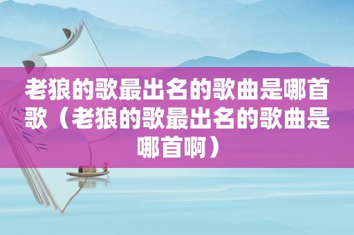 老狼的歌最出名的歌曲是哪首歌（老狼的歌最出名的歌曲是哪首啊）