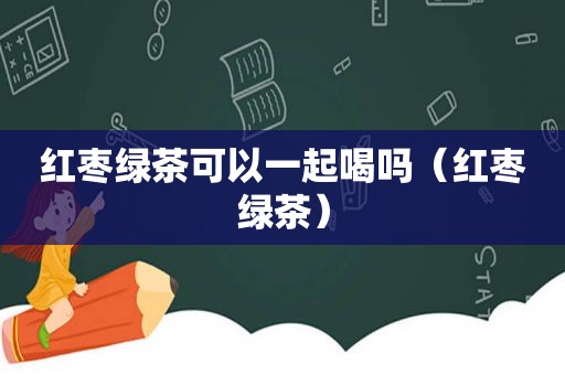 红枣绿茶可以一起喝吗（红枣绿茶）