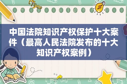 中国法院知识产权保护十大案件（最高人民法院发布的十大知识产权案例）