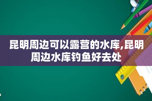 昆明周边可以露营的水库,昆明周边水库钓鱼好去处