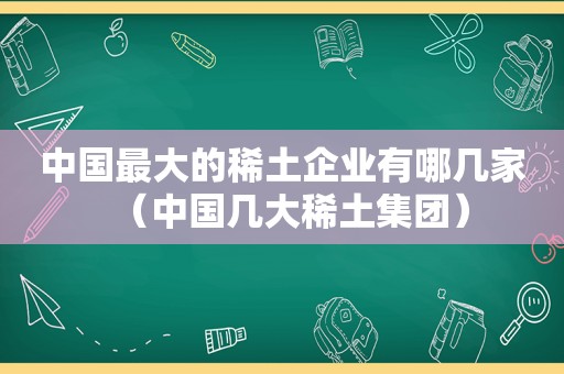 中国最大的稀土企业有哪几家（中国几大稀土集团）