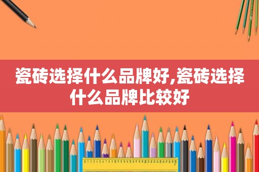 瓷砖选择什么品牌好,瓷砖选择什么品牌比较好