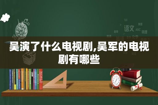 吴演了什么电视剧,吴军的电视剧有哪些