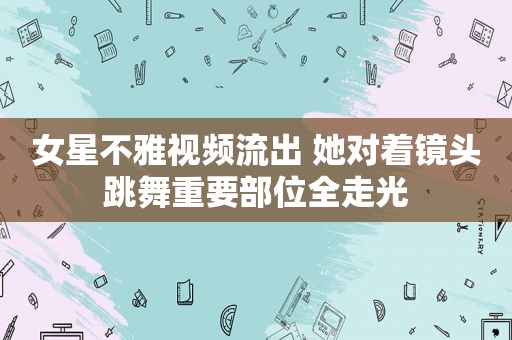 女星不雅视频流出 她对着镜头跳舞重要部位全走光