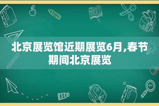 北京展览馆近期展览6月,春节期间北京展览