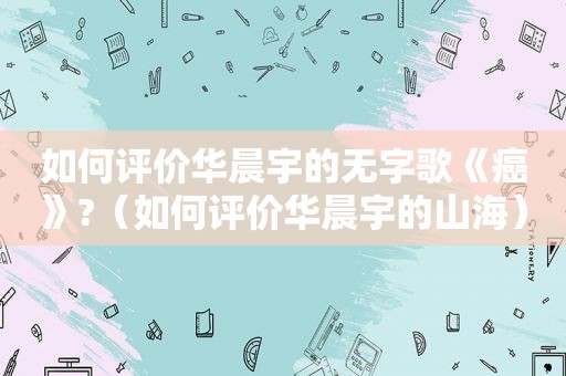 如何评价华晨宇的无字歌《癌》?（如何评价华晨宇的山海）