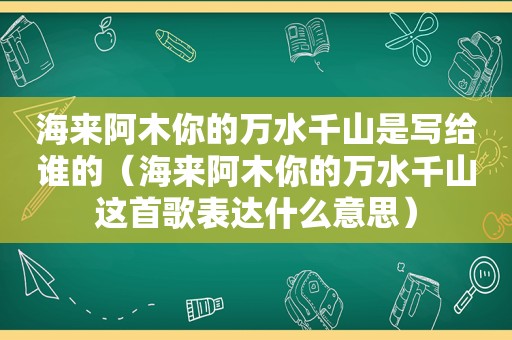 海来阿木你的万水千山是写给谁的（海来阿木你的万水千山这首歌表达什么意思）