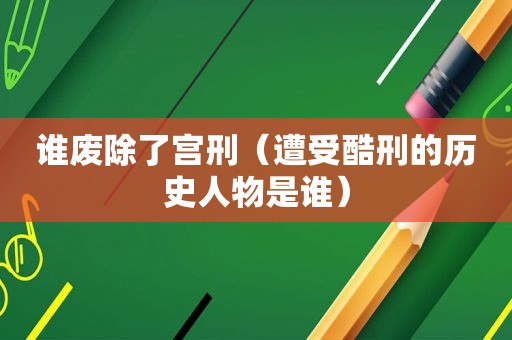 谁废除了宫刑（遭受酷刑的历史人物是谁）