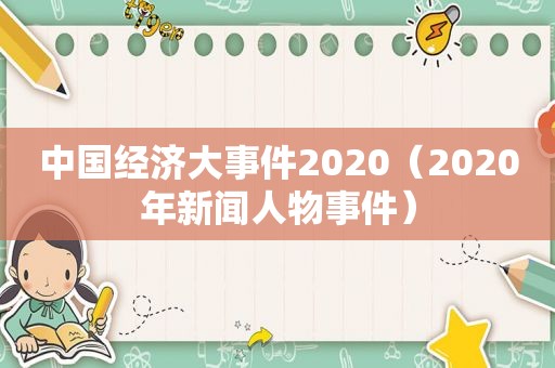 中国经济大事件2020（2020年新闻人物事件）