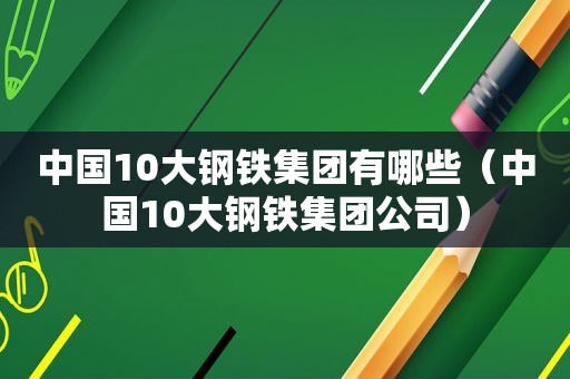 中国10大钢铁集团有哪些（中国10大钢铁集团公司）