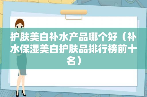 护肤美白补水产品哪个好（补水保湿美白护肤品排行榜前十名）