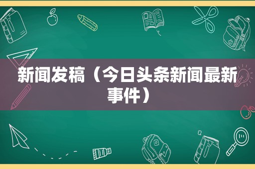 新闻发稿（今日头条新闻最新事件）