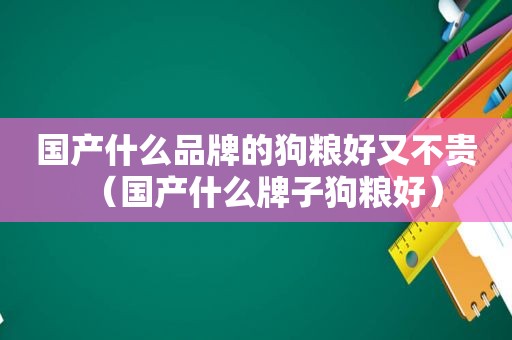 国产什么品牌的狗粮好又不贵（国产什么牌子狗粮好）