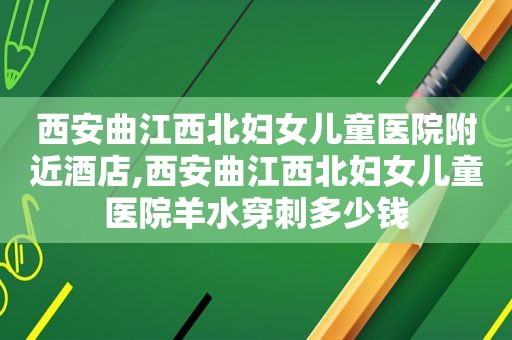 西安曲江西北妇女儿童医院附近酒店,西安曲江西北妇女儿童医院羊水穿刺多少钱