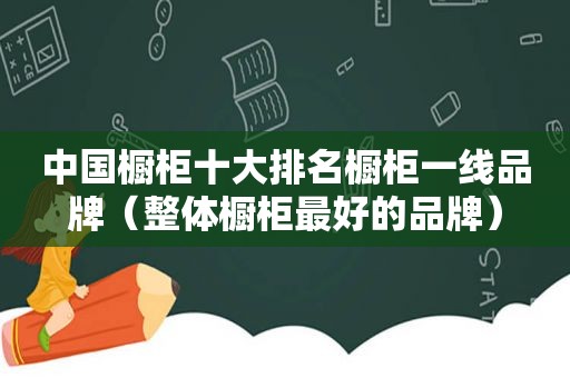 中国橱柜十大排名橱柜一线品牌（整体橱柜最好的品牌）