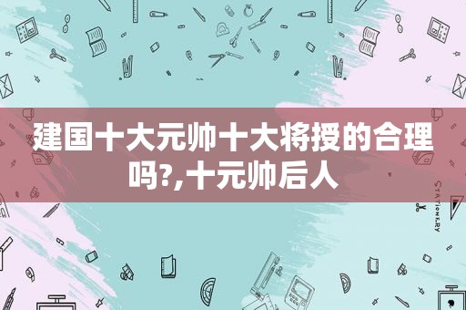 建国十大元帅十大将授的合理吗?,十元帅后人