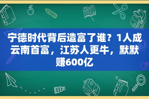 宁德时代背后造富了谁？1人成云南首富，江苏人更牛，默默赚600亿