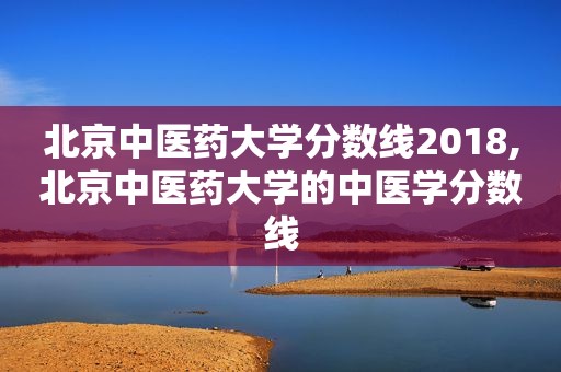 北京中医药大学分数线2018,北京中医药大学的中医学分数线