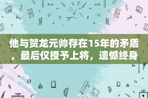 他与贺龙元帅存在15年的矛盾，最后仅授予上将，遗憾终身