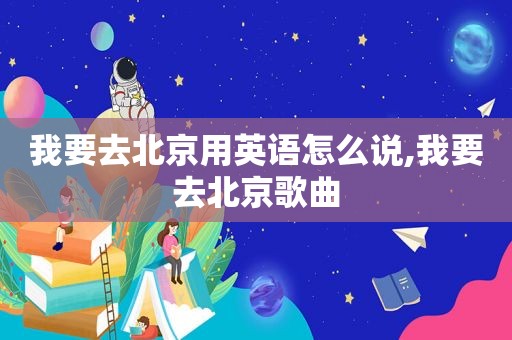 我要去北京用英语怎么说,我要去北京歌曲