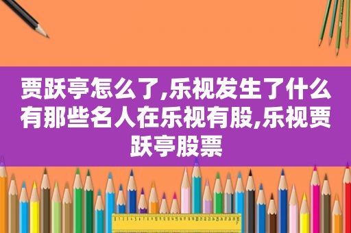 贾跃亭怎么了,乐视发生了什么有那些名人在乐视有股,乐视贾跃亭股票