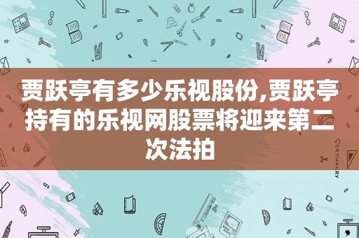 贾跃亭有多少乐视股份,贾跃亭持有的乐视网股票将迎来第二次法拍