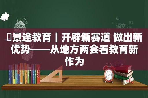 ​景途教育｜开辟新赛道 做出新优势——从地方两会看教育新作为