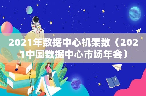 2021年数据中心机架数（2021中国数据中心市场年会）