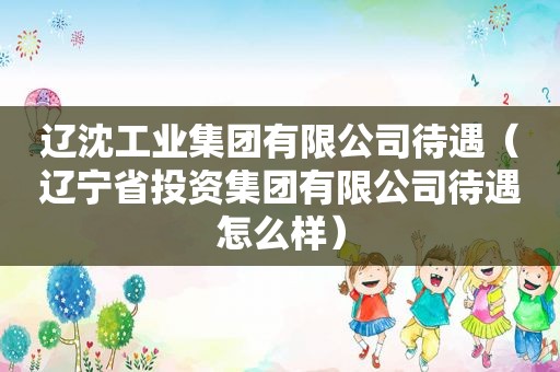 辽沈工业集团有限公司待遇（辽宁省投资集团有限公司待遇怎么样）