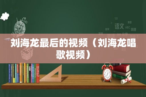 刘海龙最后的视频（刘海龙唱歌视频）