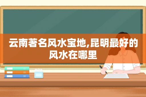 云南著名风水宝地,昆明最好的风水在哪里