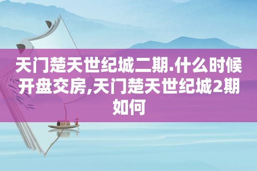 天门楚天世纪城二期.什么时候开盘交房,天门楚天世纪城2期如何