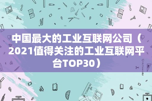 中国最大的工业互联网公司（2021值得关注的工业互联网平台TOP30）