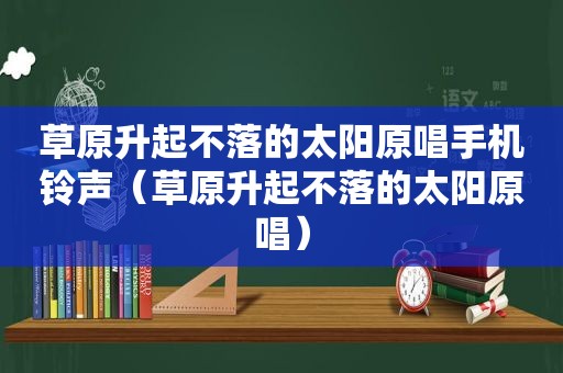 草原升起不落的太阳原唱手机 *** （草原升起不落的太阳原唱）