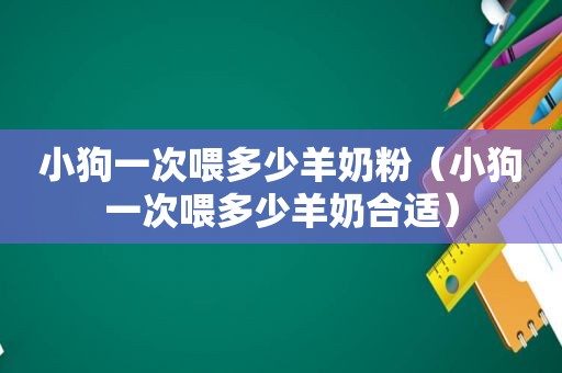 小狗一次喂多少羊奶粉（小狗一次喂多少羊奶合适）